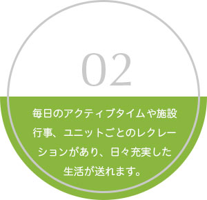 02 毎日のアクティブタイムや施設行事、ユニットごとのレクレーションがあり、日々充実した生活が送れます。